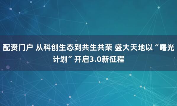 配资门户 从科创生态到共生共荣 盛大天地以“曙光计划”开启3.0新征程