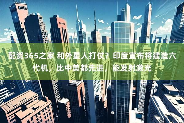 配资365之家 和外星人打仗？印度宣布将建造六代机，比中美都先进，能发射激光