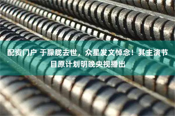 配资门户 于朦胧去世，众星发文悼念！其主演节目原计划明晚央视播出