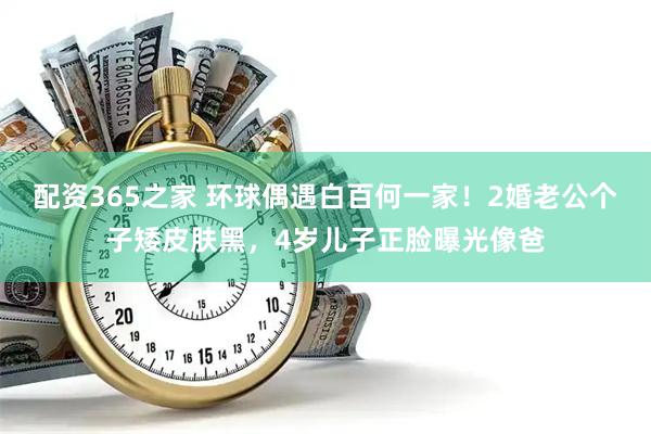 配资365之家 环球偶遇白百何一家！2婚老公个子矮皮肤黑，4岁儿子正脸曝光像爸