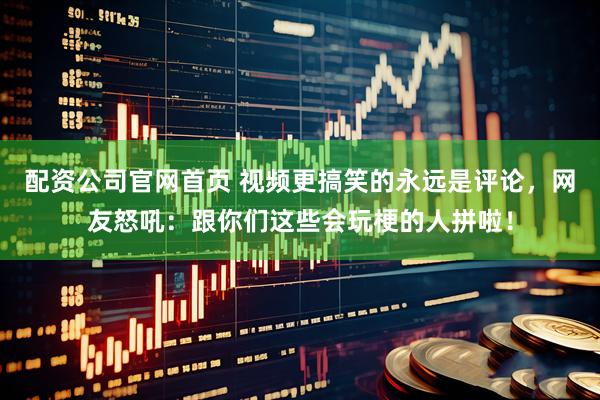 配资公司官网首页 视频更搞笑的永远是评论，网友怒吼：跟你们这些会玩梗的人拼啦！