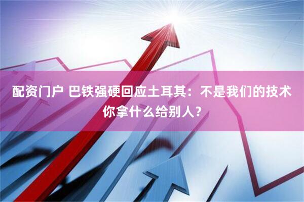 配资门户 巴铁强硬回应土耳其：不是我们的技术你拿什么给别人？