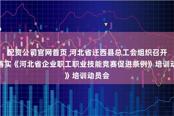 配资公司官网首页 河北省迁西县总工会组织召开贯彻落实《河北省企业职工职业技能竞赛促进条例》培训动员会