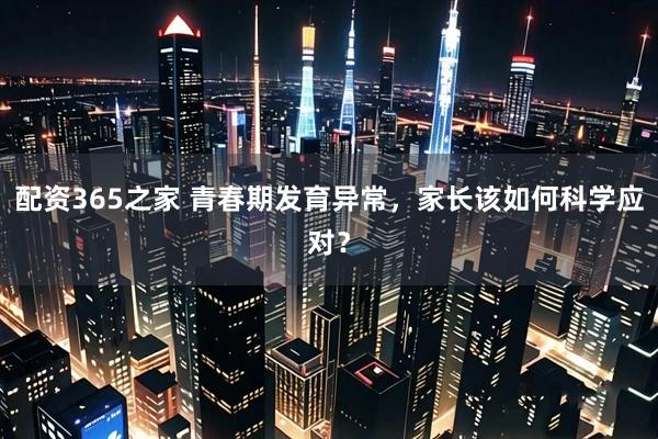 配资365之家 青春期发育异常，家长该如何科学应对？