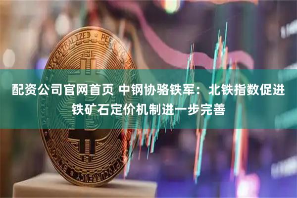 配资公司官网首页 中钢协骆铁军：北铁指数促进铁矿石定价机制进一步完善