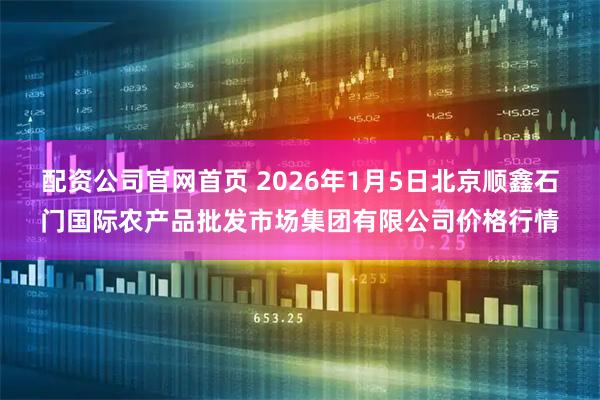 配资公司官网首页 2026年1月5日北京顺鑫石门国际农产品批发市场集团有限公司价格行情
