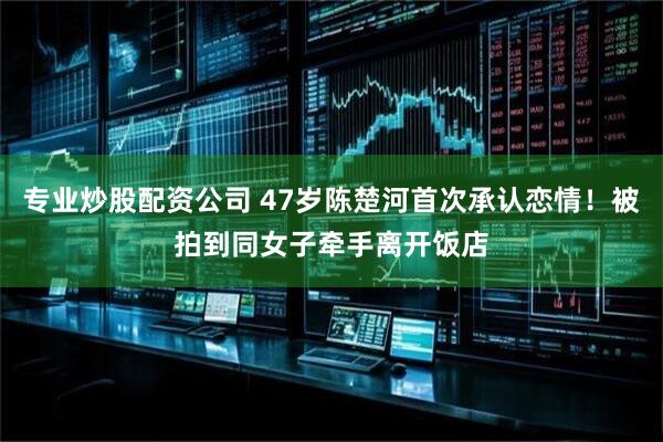 专业炒股配资公司 47岁陈楚河首次承认恋情！被拍到同女子牵手离开饭店
