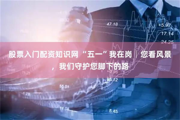 股票入门配资知识网 “五一”我在岗│您看风景，我们守护您脚下的路