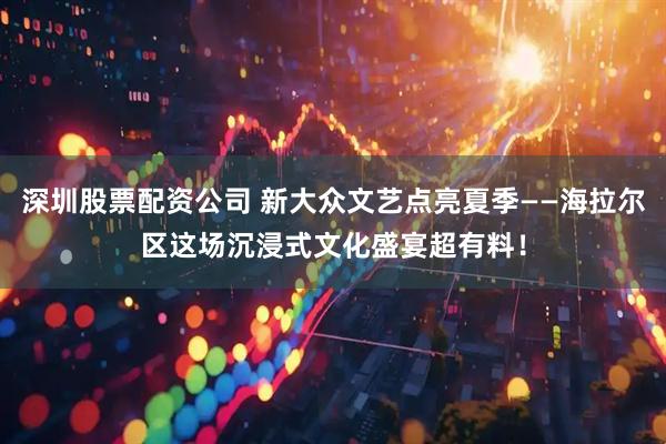深圳股票配资公司 新大众文艺点亮夏季——海拉尔区这场沉浸式文化盛宴超有料！