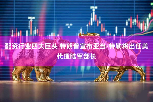 配资行业四大巨头 特朗普宣布亚当·特勒将出任美代理陆军部长